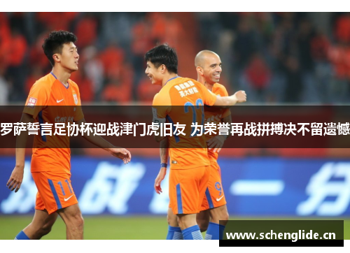 罗萨誓言足协杯迎战津门虎旧友 为荣誉再战拼搏决不留遗憾
